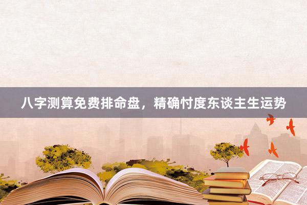 八字测算免费排命盘，精确忖度东谈主生运势