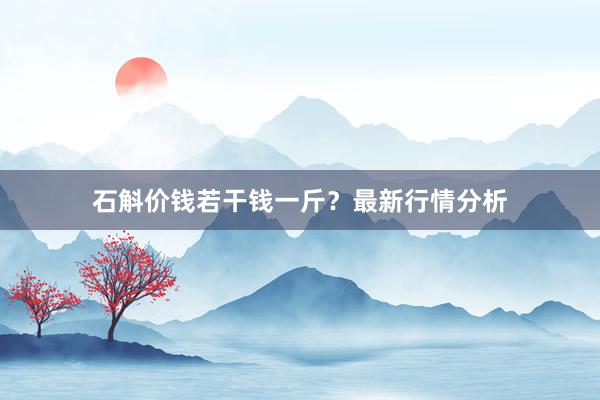 石斛价钱若干钱一斤？最新行情分析